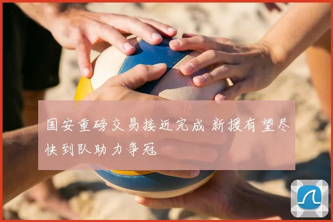 国安重磅交易接近完成 新援有望尽快到队助力争冠