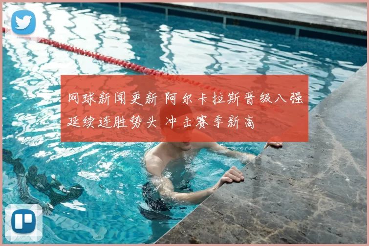 网球新闻更新 阿尔卡拉斯晋级八强延续连胜势头 冲击赛季新高