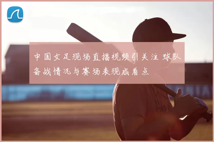 中国女足现场直播视频引关注 球队备战情况与赛场表现成看点