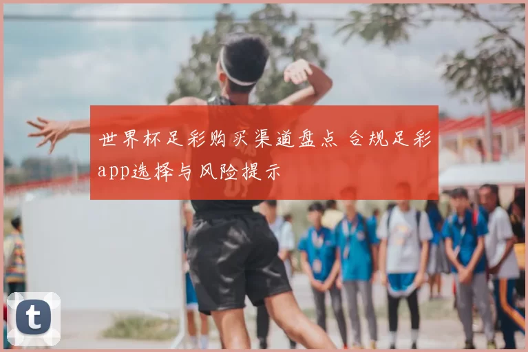 世界杯足彩购买渠道盘点 合规足彩app选择与风险提示
