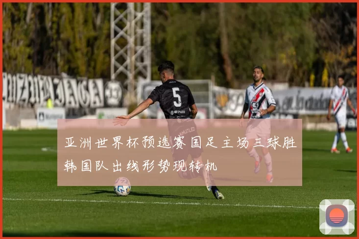 亚洲世界杯预选赛国足主场三球胜韩国队出线形势现转机