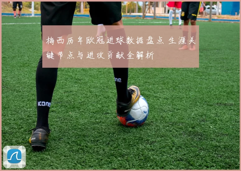 梅西历年欧冠进球数据盘点 生涯关键节点与进攻贡献全解析