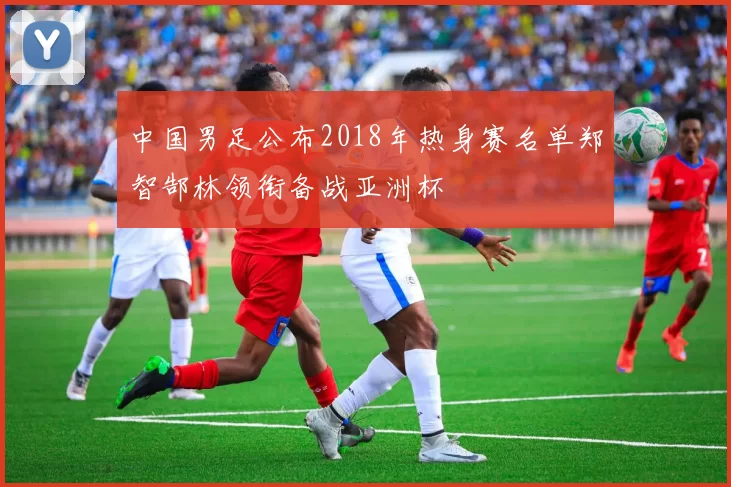 中国男足公布2018年热身赛名单郑智郜林领衔备战亚洲杯