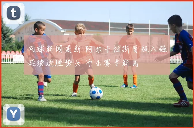 网球新闻更新 阿尔卡拉斯晋级八强延续连胜势头 冲击赛季新高
