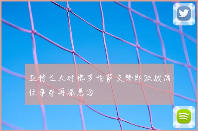 亚特兰大对佛罗伦萨交锋即欧战席位争夺再添悬念