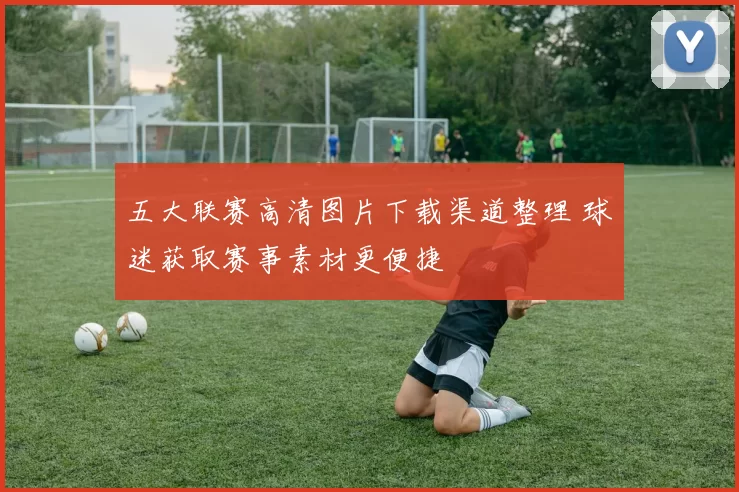 五大联赛高清图片下载渠道整理 球迷获取赛事素材更便捷