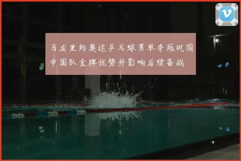 马龙里约奥运乒乓球男单夺冠巩固中国队金牌优势并影响后续备战