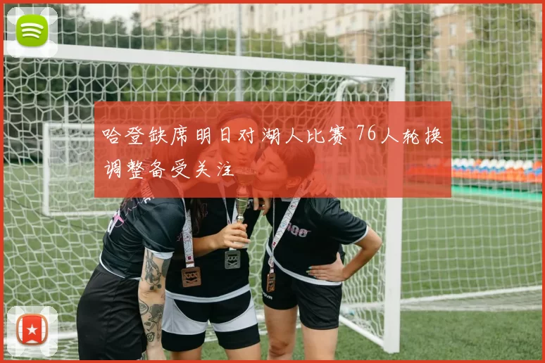 哈登缺席明日对湖人比赛 76人轮换调整备受关注