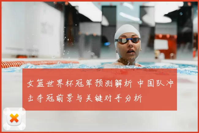女篮世界杯冠军预测解析 中国队冲击夺冠前景与关键对手分析