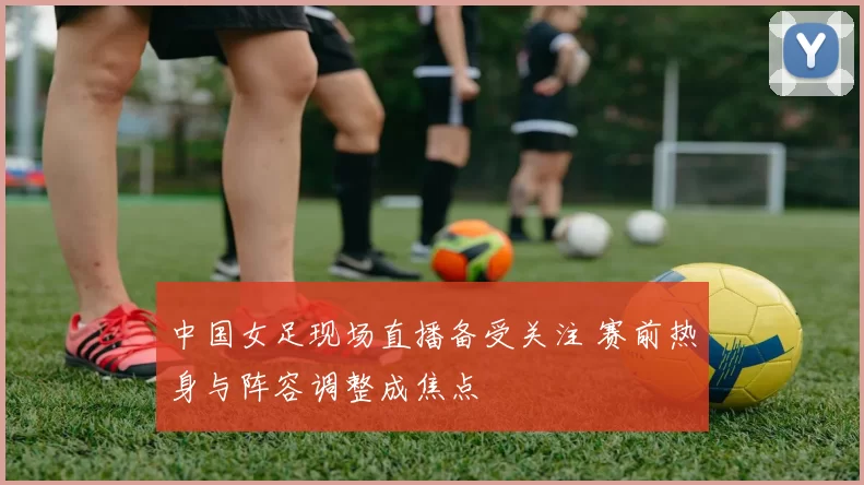 中国女足现场直播备受关注 赛前热身与阵容调整成焦点