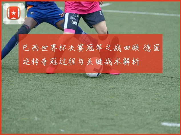 巴西世界杯决赛冠军之战回顾 德国逆转夺冠过程与关键战术解析