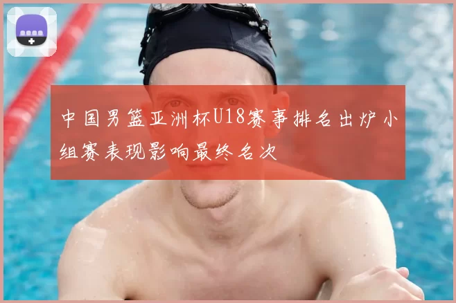 中国男篮亚洲杯U18赛事排名出炉小组赛表现影响最终名次