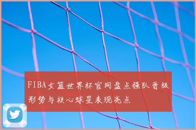 FIBA女篮世界杯官网盘点强队晋级形势与核心球星表现亮点
