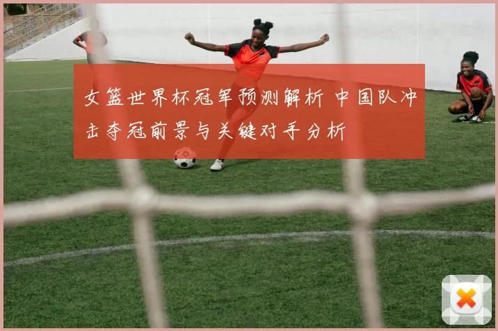 女篮世界杯冠军预测解析 中国队冲击夺冠前景与关键对手分析
