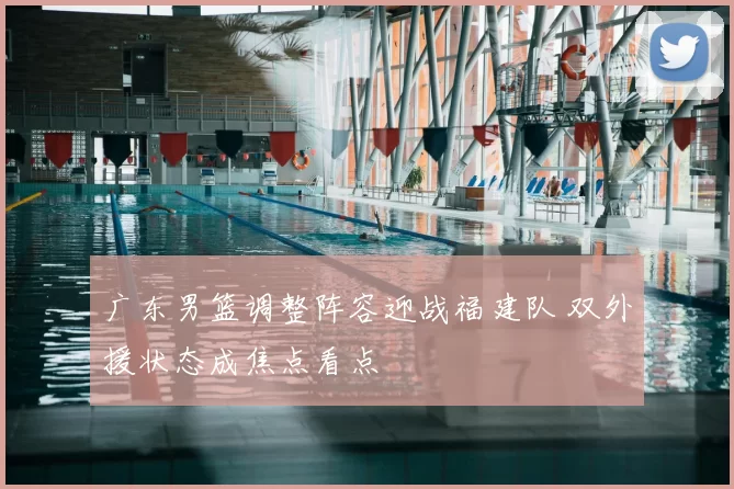 广东男篮调整阵容迎战福建队 双外援状态成焦点看点