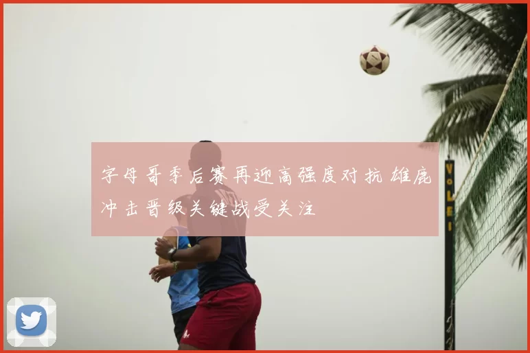 字母哥季后赛再迎高强度对抗 雄鹿冲击晋级关键战受关注