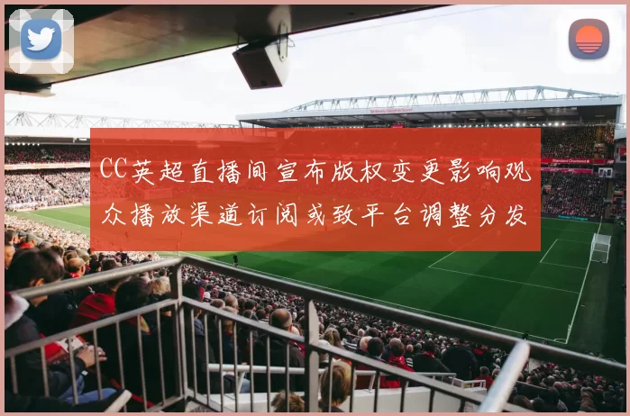 CC英超直播间宣布版权变更影响观众播放渠道订阅或致平台调整分发策略