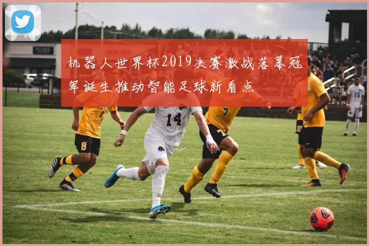 机器人世界杯2019决赛激战落幕冠军诞生推动智能足球新看点
