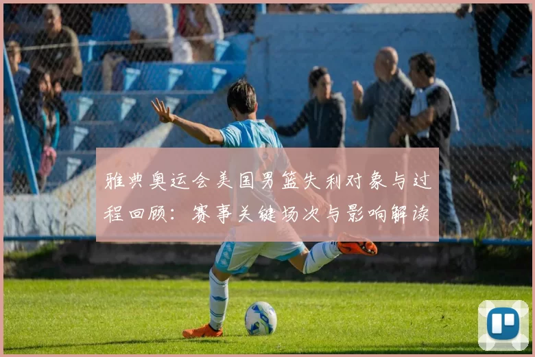 雅典奥运会美国男篮失利对象与过程回顾：赛事关键场次与影响解读