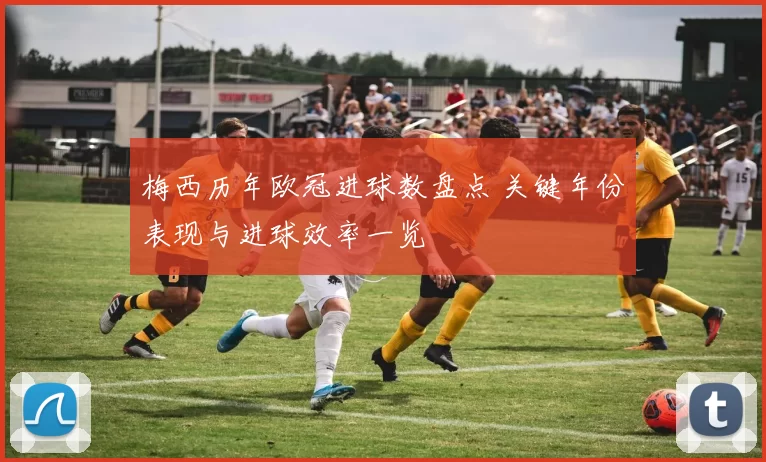 梅西历年欧冠进球数盘点 关键年份表现与进球效率一览