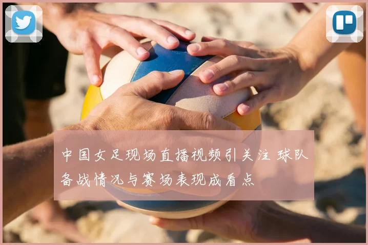 中国女足现场直播视频引关注 球队备战情况与赛场表现成看点