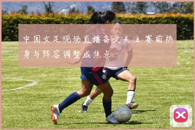 中国女足现场直播备受关注 赛前热身与阵容调整成焦点
