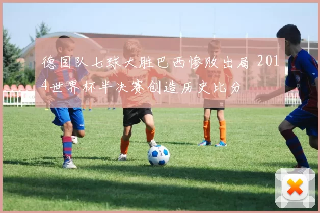 德国队七球大胜巴西惨败出局 2014世界杯半决赛创造历史比分
