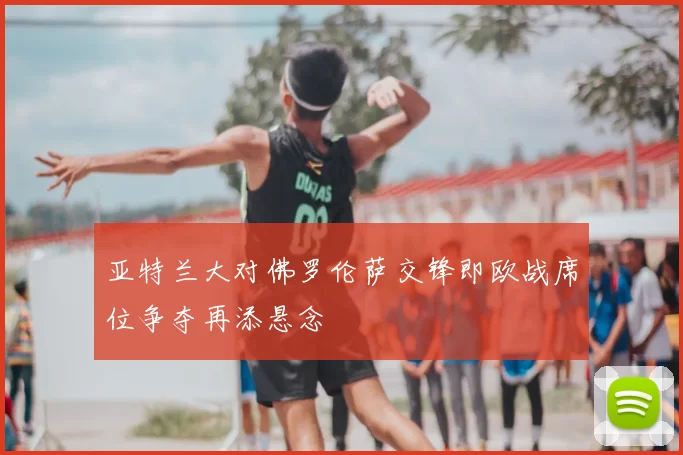 亚特兰大对佛罗伦萨交锋即欧战席位争夺再添悬念