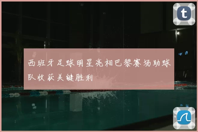 西班牙足球明星亮相巴黎赛场助球队收获关键胜利