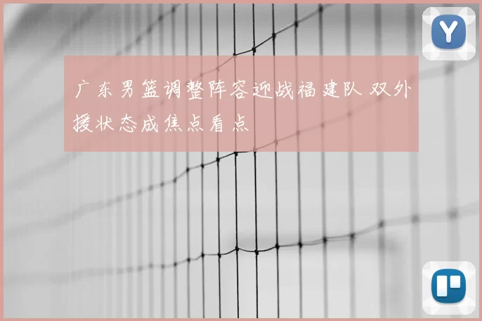 广东男篮调整阵容迎战福建队 双外援状态成焦点看点
