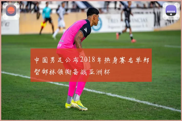中国男足公布2018年热身赛名单郑智郜林领衔备战亚洲杯