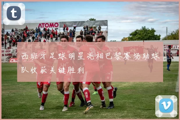 西班牙足球明星亮相巴黎赛场助球队收获关键胜利