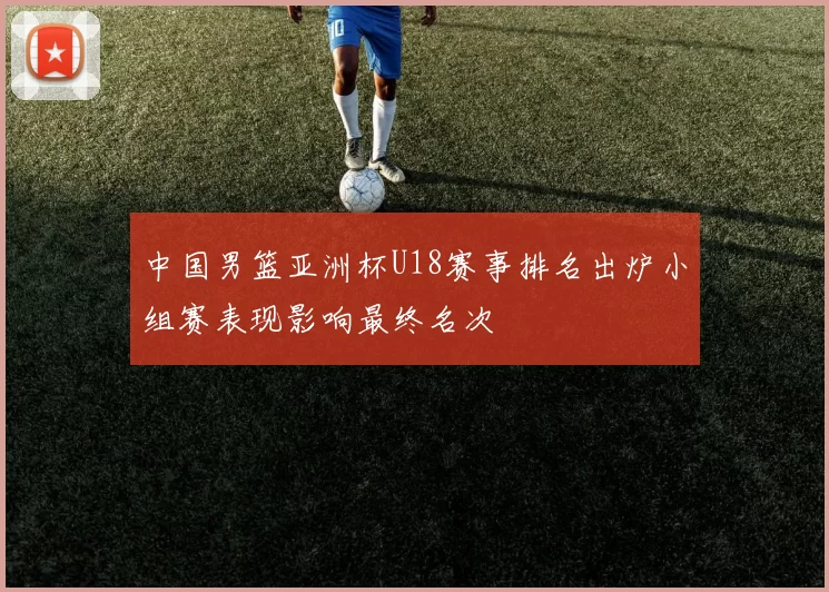 中国男篮亚洲杯U18赛事排名出炉小组赛表现影响最终名次