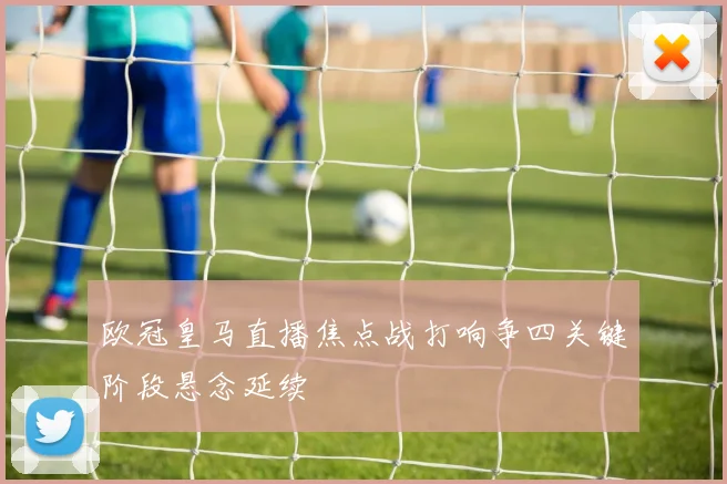 欧冠皇马直播焦点战打响争四关键阶段悬念延续