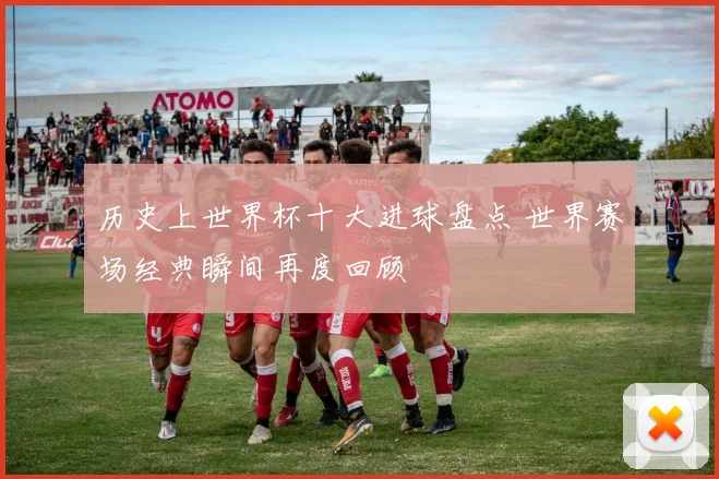 历史上世界杯十大进球盘点 世界赛场经典瞬间再度回顾