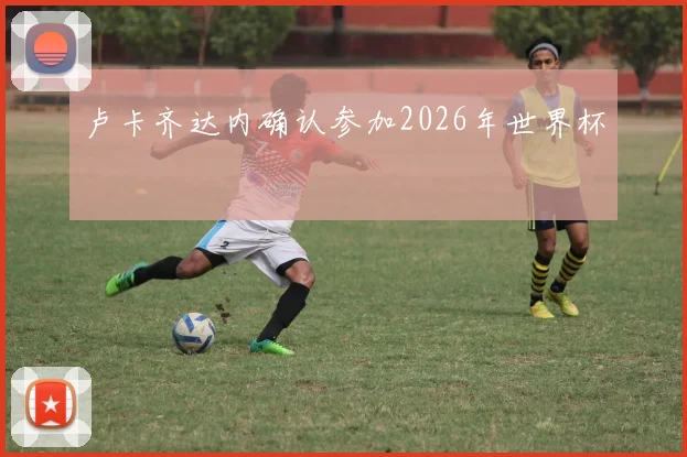 卢卡齐达内确认参加2026年世界杯