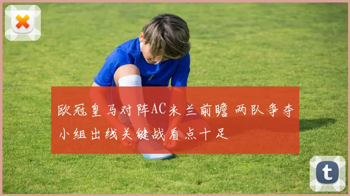 欧冠皇马对阵AC米兰前瞻 两队争夺小组出线关键战看点十足