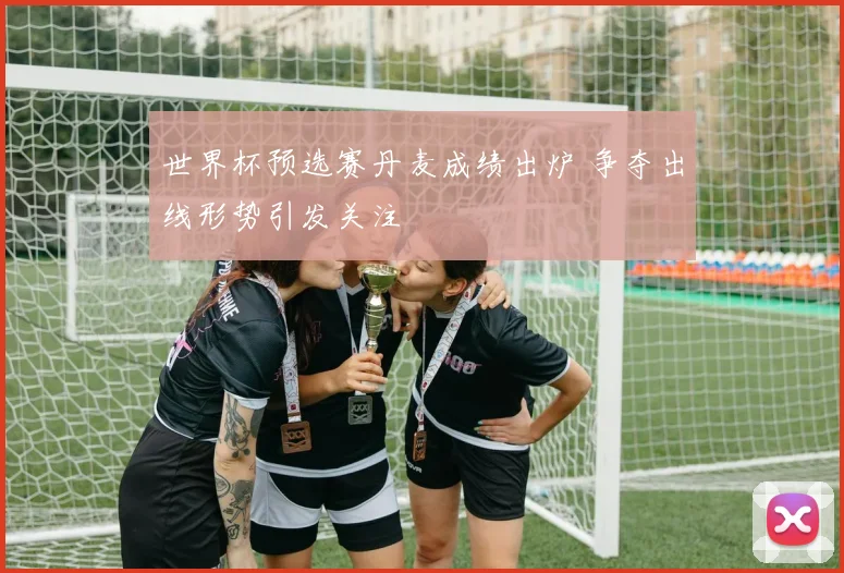 世界杯预选赛丹麦成绩出炉 争夺出线形势引发关注