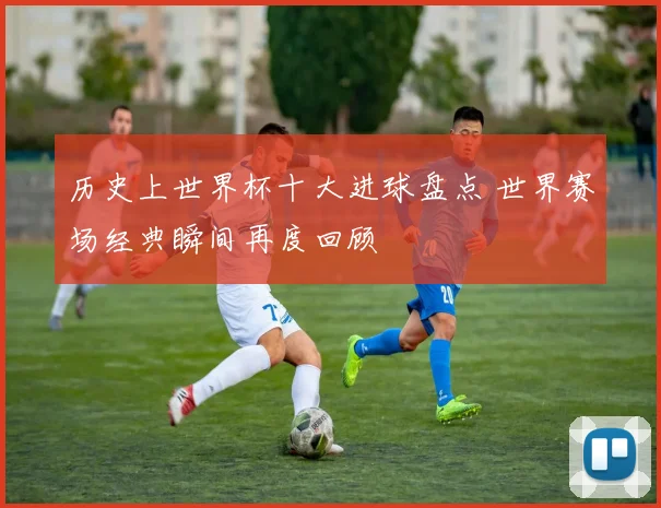 历史上世界杯十大进球盘点 世界赛场经典瞬间再度回顾