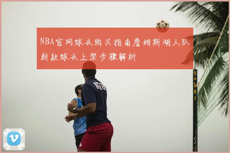 NBA官网球衣购买指南詹姆斯湖人队新款球衣上架步骤解析