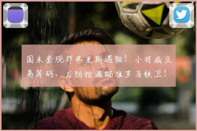 国米套现邓弗里斯遇阻！小将成交易筹码，后防捡漏瞄准罗马铁卫！_皇家马德里_曼城_意甲